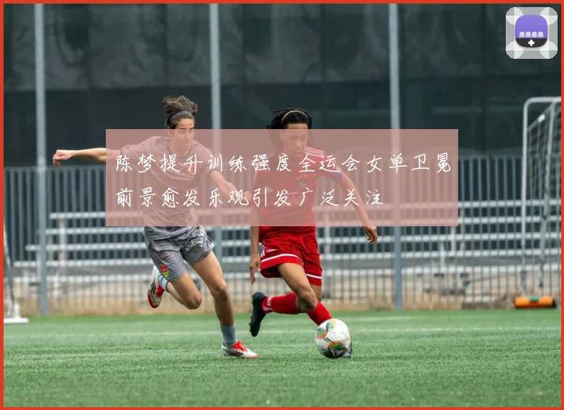 陈梦提升训练强度全运会女单卫冕前景愈发乐观引发广泛关注